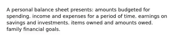 A personal balance sheet presents: amounts budgeted for spending. income and expenses for a period of time. earnings on savings and investments. items owned and amounts owed. family financial goals.