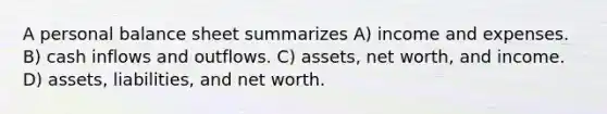 A personal balance sheet summarizes A) income and expenses. B) cash inflows and outflows. C) assets, net worth, and income. D) assets, liabilities, and net worth.