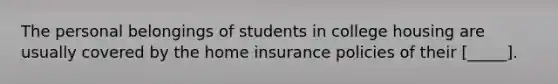 The personal belongings of students in college housing are usually covered by the home insurance policies of their [_____].