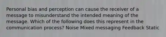 Personal bias and perception can cause the receiver of a message to misunderstand the intended meaning of the message. Which of the following does this represent in the communication process? Noise Mixed messaging Feedback Static