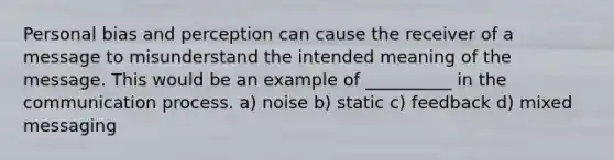 Personal bias and perception can cause the receiver of a message to misunderstand the intended meaning of the message. This would be an example of __________ in the communication process. a) noise b) static c) feedback d) mixed messaging