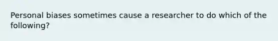 Personal biases sometimes cause a researcher to do which of the following?