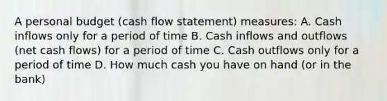 A personal budget (cash flow statement) measures: A. Cash inflows only for a period of time B. Cash inflows and outflows (net cash flows) for a period of time C. Cash outflows only for a period of time D. How much cash you have on hand (or in the bank)