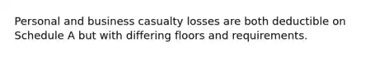 Personal and business casualty losses are both deductible on Schedule A but with differing floors and requirements.