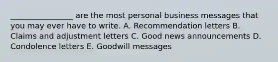 ________________ are the most personal business messages that you may ever have to write. A. Recommendation letters B. Claims and adjustment letters C. Good news announcements D. Condolence letters E. Goodwill messages