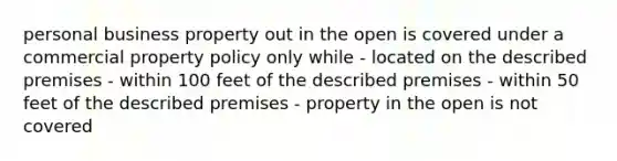 personal business property out in the open is covered under a commercial property policy only while - located on the described premises - within 100 feet of the described premises - within 50 feet of the described premises - property in the open is not covered