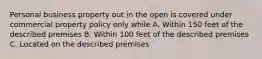 Personal business property out in the open is covered under commercial property policy only while A. Within 150 feet of the described premises B. Within 100 feet of the described premises C. Located on the described premises