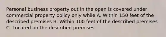 Personal business property out in the open is covered under commercial property policy only while A. Within 150 feet of the described premises B. Within 100 feet of the described premises C. Located on the described premises