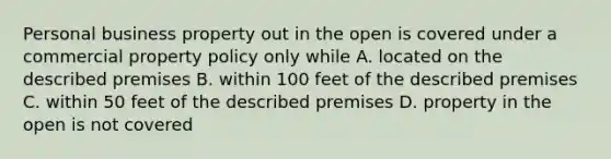 Personal business property out in the open is covered under a commercial property policy only while A. located on the described premises B. within 100 feet of the described premises C. within 50 feet of the described premises D. property in the open is not covered