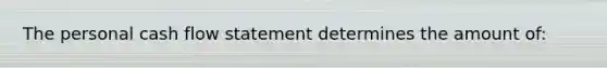 The personal cash flow statement determines the amount​ of: