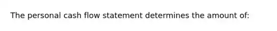 The personal cash flow statement determines the amount​ of: ​