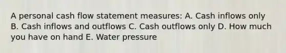 A personal cash flow statement measures: A. Cash inflows only B. Cash inflows and outflows C. Cash outflows only D. How much you have on hand E. Water pressure