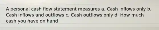 A personal cash flow statement measures a. Cash inflows only b. Cash inflows and outflows c. Cash outflows only d. How much cash you have on hand