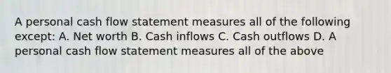 A personal cash flow statement measures all of the following except: A. Net worth B. Cash inflows C. Cash outflows D. A personal cash flow statement measures all of the above