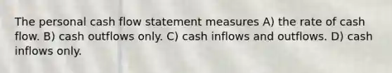 The personal cash flow statement measures A) the rate of cash flow. B) cash outflows only. C) cash inflows and outflows. D) cash inflows only.