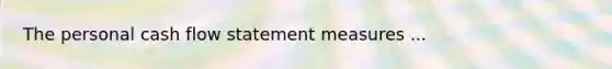 The personal cash flow statement measures ...