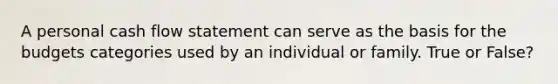 A personal cash flow statement can serve as the basis for the budgets categories used by an individual or family. True or False?