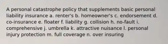 A personal catastrophe policy that supplements basic personal liability insurance a. renter's b. homeowner's c. endorsement d. co-insurance e. floater f. liability g. collision h. no-fault i. comprehensive j. umbrella k. attractive nuisance l. personal injury protection m. full coverage n. over insuring