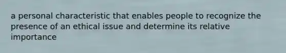 a personal characteristic that enables people to recognize the presence of an ethical issue and determine its relative importance