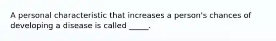 A personal characteristic that increases a person's chances of developing a disease is called _____.