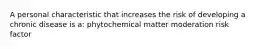 A personal characteristic that increases the risk of developing a chronic disease is a: phytochemical matter moderation risk factor