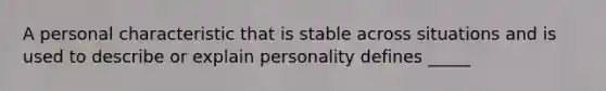 A personal characteristic that is stable across situations and is used to describe or explain personality defines _____