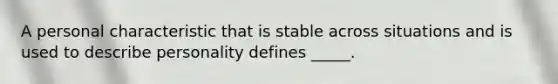 A personal characteristic that is stable across situations and is used to describe personality defines _____.