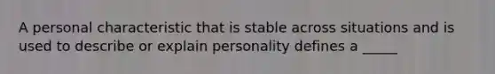 A personal characteristic that is stable across situations and is used to describe or explain personality defines a _____