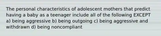 The personal characteristics of adolescent mothers that predict having a baby as a teenager include all of the following EXCEPT a) being aggressive b) being outgoing c) being aggressive and withdrawn d) being noncompliant