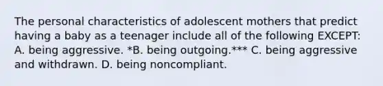 The personal characteristics of adolescent mothers that predict having a baby as a teenager include all of the following EXCEPT: A. being aggressive. *B. being outgoing.*** C. being aggressive and withdrawn. D. being noncompliant.