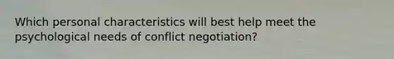 Which personal characteristics will best help meet the psychological needs of conflict negotiation?