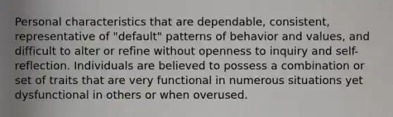 Personal characteristics that are dependable, consistent, representative of "default" patterns of behavior and values, and difficult to alter or refine without openness to inquiry and self-reflection. Individuals are believed to possess a combination or set of traits that are very functional in numerous situations yet dysfunctional in others or when overused.