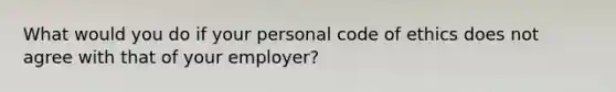 What would you do if your personal code of ethics does not agree with that of your employer?