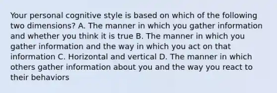 Your personal cognitive style is based on which of the following two dimensions? A. The manner in which you gather information and whether you think it is true B. The manner in which you gather information and the way in which you act on that information C. Horizontal and vertical D. The manner in which others gather information about you and the way you react to their behaviors