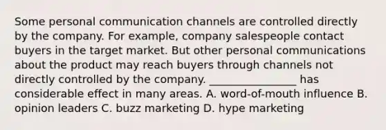 Some personal communication channels are controlled directly by the company. For example, company salespeople contact buyers in the target market. But other personal communications about the product may reach buyers through channels not directly controlled by the company. ________________ has considerable effect in many areas. A. word-of-mouth influence B. opinion leaders C. buzz marketing D. hype marketing