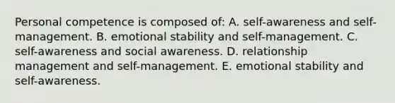 Personal competence is composed of: A. self-awareness and self-management. B. emotional stability and self-management. C. self-awareness and social awareness. D. relationship management and self-management. E. emotional stability and self-awareness.