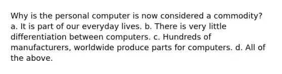 Why is the personal computer is now considered a commodity? a. It is part of our everyday lives. b. There is very little differentiation between computers. c. Hundreds of manufacturers, worldwide produce parts for computers. d. All of the above.