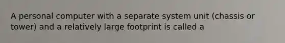 A personal computer with a separate system unit (chassis or tower) and a relatively large footprint is called a