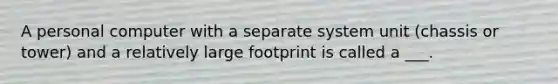 A personal computer with a separate system unit (chassis or tower) and a relatively large footprint is called a ___.