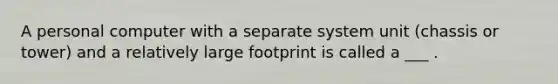 A personal computer with a separate system unit (chassis or tower) and a relatively large footprint is called a ___ .