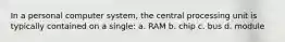 In a personal computer system, the central processing unit is typically contained on a single: a. RAM b. chip c. bus d. module