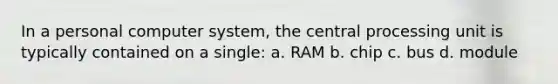 In a personal computer system, the central processing unit is typically contained on a single: a. RAM b. chip c. bus d. module