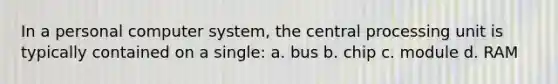 In a personal computer system, the central processing unit is typically contained on a single: a. bus b. chip c. module d. RAM