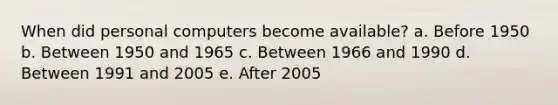 When did personal computers become available? a. Before 1950 b. Between 1950 and 1965 c. Between 1966 and 1990 d. Between 1991 and 2005 e. After 2005