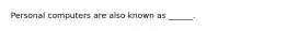 Personal computers are also known as ______.