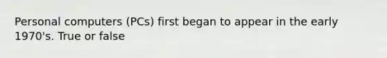 Personal computers (PCs) first began to appear in the early 1970's. True or false