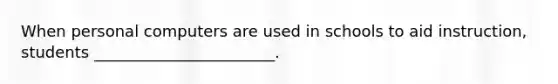 When personal computers are used in schools to aid instruction, students _______________________.