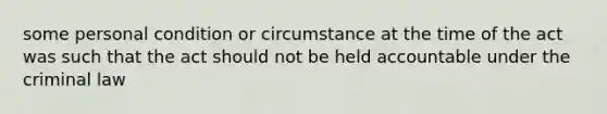 some personal condition or circumstance at the time of the act was such that the act should not be held accountable under the criminal law