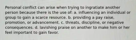 Personal conflict can arise when trying to ingratiate another person because there is the use of: a. influencing an individual or group to gain a scarce resource. b. providing a pay raise, promotion, or advancement. c. threats, discipline, or negative consequences. d. lavishing praise on another to make him or her feel important to gain favor.