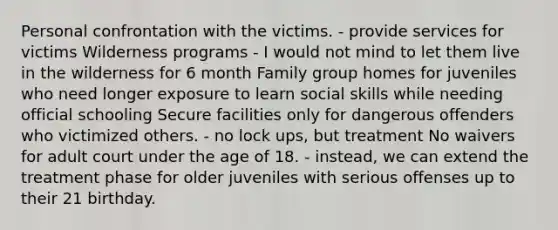 Personal confrontation with the victims. - provide services for victims Wilderness programs - I would not mind to let them live in the wilderness for 6 month Family group homes for juveniles who need longer exposure to learn social skills while needing official schooling Secure facilities only for dangerous offenders who victimized others. - no lock ups, but treatment No waivers for adult court under the age of 18. - instead, we can extend the treatment phase for older juveniles with serious offenses up to their 21 birthday.